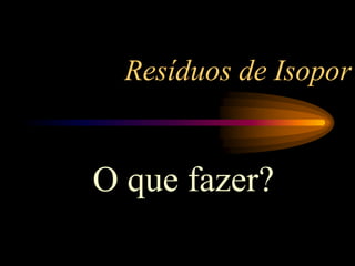 Resíduos de Isopor
O que fazer?
 