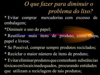 O que fazer para diminuir o
problema do lixo?
* Evitar comprar mercadorias com excesso de
embalagem;
*Diminuir o uso do papel;
* Reutilizar mais itens de produto, como roupa,
papel e livros;
* Se Possível, comprar sempre produtos reciclados;
* Reciclar o maior número de itens de produto;
* Evitareliminarprodutosquecontenham substâncias
tóxicasemlocaisinadequados, procurando entidades
que utilizam a reciclagem de tais produtos;
 