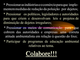 * Pressionarasindústriaseocomércioparaque imple-
mentemmedidasde redução da poluição por dejetos;
* Pressionar os políticos, legisladores e autoridades
para que criem e desenvolvam leis e projetos de
diminuição de dejetos irregulares;
* Pressionar os meios de comunicação para que
cobrem das autoridades e empresas uma correta
atitude ambientalista em relação à questão do lixo;
* Participar de programas de educação ambiental
relativos ao tema.
Colabore!!!
 
