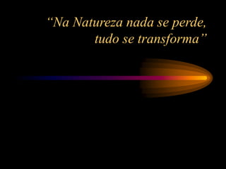 “Na Natureza nada se perde,
tudo se transforma”
 