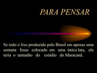 PARA PENSAR
Se todo o lixo produzido pelo Brasil em apenas uma
semana fosse colocado em uma única lata, ela
teria o tamanho do estádio do Maracanã.
 