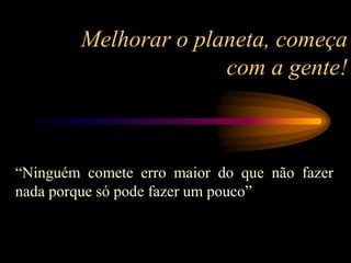 Melhorar o planeta, começa
com a gente!
“Ninguém comete erro maior do que não fazer
nada porque só pode fazer um pouco”
 