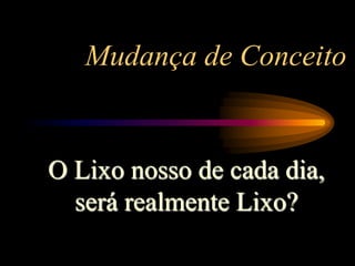 Mudança de Conceito
O Lixo nosso de cada dia,
será realmente Lixo?
 