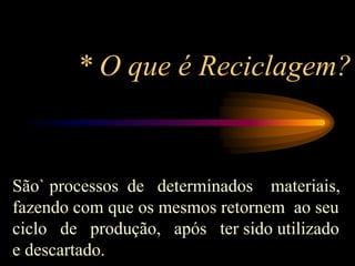 * O que é Reciclagem?
São` processos de determinados materiais,
fazendo com que os mesmos retornem ao seu
ciclo de produção, após ter sido utilizado
e descartado.
 