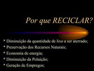 Por que RECICLAR?
* Diminuição da quantidade de lixo a ser aterrado;
* Preservação dos Recursos Naturais;
* Economia de energia;
* Diminuição da Poluição;
* Geração de Empregos;
 