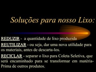 Soluções para nosso Lixo:
REDUZIR - a quantidade de lixo produzida
REUTILIZAR - ou seja, dar uma nova utilidade para
os materiais, antes de descarta-los.
RECICLAR - separar o lixo para Coleta Seletiva, que
será encaminhado para se transformar em matéria-
Prima de outros produtos.
 