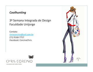Coolhunting

3ª Semana Integrada de Design
Faculdade Unijorge

Contato:
chriscorcino@uol.com.br
(71) 9168-7757
Facebook: CorcinoChris
 