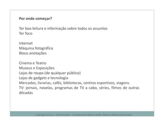 Por onde começar?

Ter boa leitura e informação sobre todos os assuntos
Ter foco

Internet
Máquina fotográfica
Bloco anotações

Cinema e Teatro
Museus e Exposições
Lojas de roupa (de qualquer público)
Lojas de gadgets e tecnologia
Mercados, livrarias, cafés, bibliotecas, centros esportivos, viagens.
TV: jornais, novelas, programas de TV a cabo, séries, filmes de outras
décadas




         Copyright © 2011 – Chris Corcino – Consultoria de Moda e Estilo. Todos os Direitos Reservados.
 