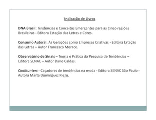 Indicação de Livros

DNA Brasil: Tendências e Conceitos Emergentes para as Cinco regiões
Brasileiras - Editora Estação das Letras e Cores.

Consumo Autoral: As Gerações como Empresas Criativas - Editora Estação
das Letras – Autor Francesco Morace.

Observatório de Sinais – Teoria e Prática da Pesquisa de Tendências –
Editora SENAC – Autor Dario Caldas.

Coolhunters - Caçadores de tendências na moda - Editora SENAC São Paulo -
Autora Marta Dominguez Riezu.
 