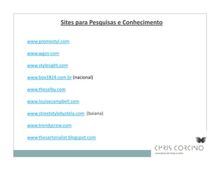 Sites para Pesquisas e Conhecimento

www.promostyl.com

www.wgsn.com

www.stylesight.com

www.box1824.com.br (nacional)

www.theselby.com

www.louisecampbell.com

www.streetstylebystela.com (baiana)

www.trendycrew.com

www.thesartorialist.blogspot.com
 