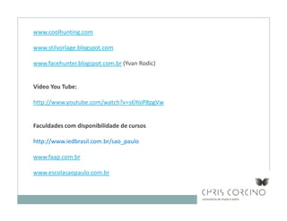 www.coolhunting.com

www.stilvorlage.blogspot.com

www.facehunter.blogspot.com.br (Yvan Rodic)


Vídeo You Tube:

http://www.youtube.com/watch?v=s6YoiP8pgVw


Faculdades com disponibilidade de cursos

http://www.iedbrasil.com.br/sao_paulo

www.faap.com.br

www.escolasaopaulo.com.br
 