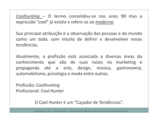 Coolhunting – O termo consolidou-se nos anos 90 mas a
expressão “cool” já existia e refere-se ao moderno.

Sua principal atribuição é a observação das pessoas e do mundo
como um todo, com intuito de definir e desenvolver novas
tendências.

Atualmente, a profissão está associada a diversas áreas do
conhecimento que vão de suas raízes no marketing e
propaganda até a arte, design, música, gastronomia,
automobilismo, psicologia e moda entre outros.

Profissão: Coolhunting
Profissional: Cool Hunter

         O Cool Hunter é um “Caçador de Tendências”.
         Copyright © 2011 – Chris Corcino – Consultoria de Moda e Estilo. Todos os Direitos Reservados.
 