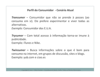 Perfil do Consumidor - Cenário Atual

Transumer – Consumidor que não se prende à posses (ao
consumo em si). Ele prefere experimentar e viver todas as
alternativas.
Exemplo: Consumidor dos E.U.A.

Trysumer – Com total acesso à informação torna-se imune à
publicidade.
Exemplo: iTunes e Nike.

Twinsumer – Busca informações sobre o que é bom para
consumo na internet, em grupos de discussão, sites e blogs.
Exemplo: yub.com e ciao.es



       Copyright © 2011 – Chris Corcino – Consultoria de Moda e Estilo. Todos os Direitos Reservados.
 