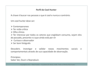 Perfil do Cool Hunter

A chave é buscar nas pessoas o que é cool e nunca o contrário.

Um cool hunter deve ser:

  Contemporaneo
  Ter visão crítica
  Olho clínico
  Ter interesse por todos os setores que englobam consumo, sejam eles
do passado, presente e o que ainda está por vir
   Curioso e observador
  Ser bom fotógrafo

Descobrir, investigar e validar novos movimentos                                                sociais   e
comportamentais através de sua capacidade de observação.

Princípios:
Saber Ver, Ouvir e Reproduzir.
         Copyright © 2011 – Chris Corcino – Consultoria de Moda e Estilo. Todos os Direitos Reservados.
 