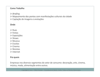 Como Trabalha

  Briefing
  Mapeamento dos pontos com manifestações culturais da cidade
  Captação de imagens e anotações

Onde

  Ruas
  Festas
  Exposições
  Shows
  Museus
  Escolas
  Cinema
  Revistas
  Internet

Pra quem

Empresas nos diversos segmentos do setor de consumo: decoração, arte, cinema,
música, moda, alimentação entre outros.
           Copyright © 2011 – Chris Corcino – Consultoria de Moda e Estilo. Todos os Direitos Reservados.
 
