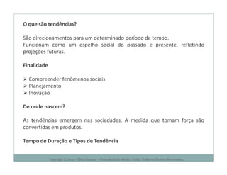 O que são tendências?

São direcionamentos para um determinado período de tempo.
Funcionam como um espelho social do passado e presente, refletindo
projeções futuras.

Finalidade

  Compreender fenômenos sociais
  Planejamento
  Inovação

De onde nascem?

As tendências emergem nas sociedades. À medida que tomam força são
convertidas em produtos.

Tempo de Duração e Tipos de Tendência


             Copyright © 2011 – Chris Corcino – Consultoria de Moda e Estilo. Todos os Direitos Reservados.
 