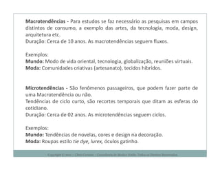 Macrotendências - Para estudos se faz necessário as pesquisas em campos
distintos de consumo, a exemplo das artes, da tecnologia, moda, design,
arquitetura etc.
Duração: Cerca de 10 anos. As macrotendências seguem fluxos.

Exemplos:
Mundo: Modo de vida oriental, tecnologia, globalização, reuniões virtuais.
Moda: Comunidades criativas (artesanato), tecidos hibrídos.


Microtendências - São fenômenos passageiros, que podem fazer parte de
uma Macrotendência ou não.
Tendências de ciclo curto, são recortes temporais que ditam as esferas do
cotidiano.
Duração: Cerca de 02 anos. As microtendências seguem ciclos.

Exemplos:
Mundo: Tendências de novelas, cores e design na decoração.
Moda: Roupas estilo tie dye, lurex, óculos gatinho.

         Copyright © 2011 – Chris Corcino – Consultoria de Moda e Estilo. Todos os Direitos Reservados.
 