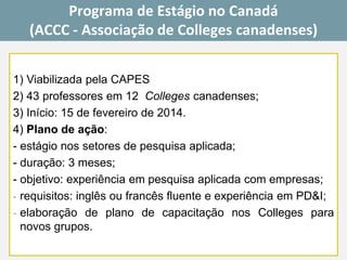 1)ViabilizadapelaCAPES 
2)43professoresem12Collegescanadenses; 
3)Início:15defevereirode2014. 
4)Planodeação: 
-estágionossetoresdepesquisaaplicada; 
-duração:3meses; 
-objetivo:experiênciaempesquisaaplicadacomempresas; 
-requisitos:inglêsoufrancêsfluenteeexperiênciaemPD&I; 
-elaboraçãodeplanodecapacitaçãonosCollegesparanovosgrupos. 
Programa de Estágio no Canadá 
(ACCC -Associação de Collegescanadenses)  