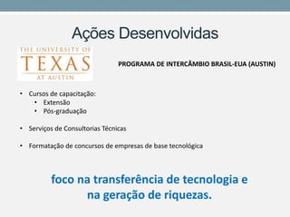 Ações Desenvolvidas 
PROGRAMA DE INTERCÂMBIO BRASIL-EUA (AUSTIN) 
•Cursos de capacitação: 
•Extensão 
•Pós-graduação 
•Serviços de Consultorias Técnicas 
•Formatação de concursos de empresas de base tecnológica 
foco na transferência de tecnologia e na geração de riquezas.  