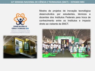 11ª SEMANA NACIONAL DE CIÊNCIA E TECNOLOGIA (SNCT) –ESTANDE MEC 
Mostradeprojetosdeinovaçãotecnológicadesenvolvidosporestudantes,técnicosedocentesdosInstitutosFederaisparatrocadeconhecimentoentreosInstitutoseimpactodiretoaovisitantedaSNCT.  