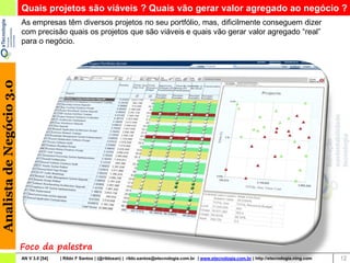 Quais projetos são viáveis ? Quais vão gerar valor agregado ao negócio ?
                          As empresas têm diversos projetos no seu portfólio, mas, dificilmente conseguem dizer
                          com precisão quais os projetos que são viáveis e quais vão gerar valor agregado “real”
                          para o negócio.
Analista de Negócio 3.0




                          Foco da palestra
                          AN V 3.0 [54]   | Rildo F Santos | (@rildosan) | rildo.santos@etecnologia.com.br | www.etecnologia.com.br | http://etecnologia.ning.com   12
 