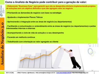 Como o Analista de Negócio pode contribuir para a geração de valor:
                          - Elaborando “Business Case” para garantir que não se desperdice dinheiro implementando projetos
                          de soluções sem um objetivo definido e que não agregam valor ao negócio.

                          - Priorizando as demandas de negócio com base na estratégia

                          - Ajudando a implementar Planos Táticos

                          - Aprimorando a integração entre as áreas de negócio (ou departamentos)
Analista de Negócio 3.0




                          - Facilitando a comunicação e o entendimento entre as áreas de negócio (ou departamentos) e partes
                          interessadas internas e externas

                          - Acompanhando o ciclo de vida da solução e o seu desempenho

                          - Focando em melhoria continua

                          - Trabalhando com orientação ao valor agregado ao cliente




                                                                                                                                                                    14
                          AN V 3.0 [54]   | Rildo F Santos | (@rildosan) | rildo.santos@etecnologia.com.br | www.etecnologia.com.br | http://etecnologia.ning.com
 