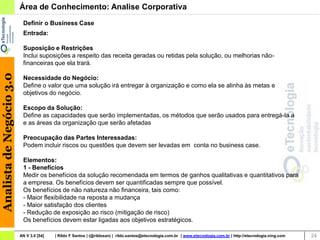 Área de Conhecimento: Analise Corporativa
                           Definir o Business Case
                           Entrada:

                           Suposição e Restrições
                           Inclui suposições a respeito das receita geradas ou retidas pela solução, ou melhorias não-
                           financeiras que ela trará.
Analista de Negócio 3.0




                           Necessidade do Negócio:
                           Define o valor que uma solução irá entregar à organização e como ela se alinha às metas e
                           objetivos do negócio.

                           Escopo da Solução:
                           Define as capacidades que serão implementadas, os métodos que serão usados para entregá-la a
                           e as áreas da organização que serão afetadas

                           Preocupação das Partes Interessadas:
                           Podem incluir riscos ou questões que devem ser levadas em conta no business case.

                           Elementos:
                           1 - Benefícios
                           Medir os benefícios da solução recomendada em termos de ganhos qualitativas e quantitativos para
                           a empresa. Os benefícios devem ser quantificadas sempre que possível.
                           Os benefícios de não natureza não financeira, tais como:
                           - Maior flexibilidade na reposta a mudança
                           - Maior satisfação dos clientes
                           - Redução de exposição ao risco (mitigação de risco)
                           Os benefícios devem estar ligadas aos objetivos estratégicos.

                          AN V 3.0 [54]   | Rildo F Santos | (@rildosan) | rildo.santos@etecnologia.com.br | www.etecnologia.com.br | http://etecnologia.ning.com   24
 