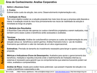Área de Conhecimento: Analise Corporativa
                           Definir o Business Case:
                           2. Custos
                           Estimar todos custo da solução, tais como: Desenvolvimento implementação e etc...

                           3. Avaliação do Risco
                           Tem como objetivo avaliar se a solução proposta traz mais risco do que a empresa está disposta a
                           tolerar. A avaliação inicial do risco foca primariamente nos riscos de viabilidade da solução e
Analista de Negócio 3.0




                           revisitada ao longo do projeto.

                           4. Medição dos Resultados
                           O Business Case articula não apenas os custos e benefícios projetados a serem realizados, mas
                           também como esses custos e benefícios serão acessadas e avaliadas.

                           Técnicas:
                           - Análise de Decisão. Análise de custo/beneficio compara os custos da implementação de uma
                           solução versus os benefícios a serem ganhos. Análise financeira inclui o uso de modelos
                           financeiros que estimam o valor de mercado de um ativo organizacional.

                           Estimativas. Previsão do tamanho do investimento necessário para lançar e operar a solução
                           proposta.

                           Métricas e Indicadores-Chave de Desempenho. Avaliados para apoiar o gerenciamento dos
                           benefícios, medições e reportes,incluindo onde o realinhamento de medições internas ou
                           sistemas é necessário para garantir que os comportamentos que estamos buscando podem ser
                           vistos, avaliados e compreendidos.

                           Análise de Risco. Usada para avaliar riscos potenciais que possam impactar da solução e os
                           custos e benefícios e associados a ela.
                          AN V 3.0 [54]   | Rildo F Santos | (@rildosan) | rildo.santos@etecnologia.com.br | www.etecnologia.com.br | http://etecnologia.ning.com   25
 