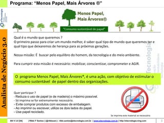 Programa: “Menos Papel, Mais Árvores ®”




                              Qual é o mundo que queremos ?
Analista de Negócio 3.0




                              O primeiro passo para criar um mundo melhor, é saber qual tipo de mundo que queremos ter e
                              qual tipo que deixaremos de herança para as próximas gerações.

                              Nossa missão: É buscar pelo equilibro do homem, da tecnologia e do meio ambiente.

                              Para cumprir esta missão é necessário: mobilizar, conscientizar, comprometer e AGIR.


                               O programa Menos Papel, Mais Árvores®, é uma ação, com objetivo de estimular o
                               consumo sustentável de papel dentro das organizações.

                              Quer participar ?
                              - Reduza o uso de papel (e de madeira) o máximo possível.
                              - Só imprima se for extremamente necessário.
                              - Evite comprar produtos com excesso de embalagem.
                              - Ao imprimir ou escrever, utilize os dois lados do papel.
                              - Use papel reciclado.
                                                                                                                             Se imprima este material se necessário

                          AN V 3.0 [54]   | Rildo F Santos | (@rildosan) | rildo.santos@etecnologia.com.br | www.etecnologia.com.br | http://etecnologia.ning.com     3
 