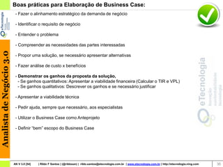 Boas práticas para Elaboração de Business Case:
                           - Fazer o alinhamento estratégico da demanda de negócio

                           - Identificar o requisito de negócio

                           - Entender o problema

                           - Compreender as necessidades das partes interessadas
Analista de Negócio 3.0




                           - Propor uma solução, se necessário apresentar alternativas

                           - Fazer análise de custo x benefícios

                           - Demonstrar os ganhos da proposta da solução,
                             - Se ganhos quantitativos: Apresentar a viabilidade financeira (Calcular o TIR e VPL)
                             - Se ganhos qualitativos: Descrever os ganhos e se necessário justificar

                           - Apresentar a viabilidade técnica

                           - Pedir ajuda, sempre que necessário, aos especialistas

                           - Utilizar o Business Case como Anteprojeto

                           - Definir “bem” escopo do Business Case




                          AN V 3.0 [54]   | Rildo F Santos | (@rildosan) | rildo.santos@etecnologia.com.br | www.etecnologia.com.br | http://etecnologia.ning.com   36
 