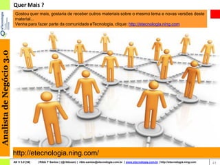 Quer Mais ?
                           Gostou quer mais, gostaria de receber outros materiais sobre o mesmo tema e novas versões deste
                           material...
                           Venha para fazer parte da comunidade eTecnologia, clique: http://etecnologia.ning.com
Analista de Negócio 3.0




                          http://etecnologia.ning.com/
                          AN V 3.0 [54]   | Rildo F Santos | (@rildosan) | rildo.santos@etecnologia.com.br | www.etecnologia.com.br | http://etecnologia.ning.com   41
 