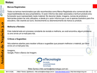 Notas:
                            Marcas Registradas:

                            Todos os termos mencionados que são reconhecidos como Marca Registrada e/ou comercial são de
                            responsabilidades de seus proprietários. O autor informa não estar associada a nenhum produto e/ou
                            fornecedor que é apresentado neste material. No decorrer deste, imagens, nomes de produtos e
                            fabricantes podem ter sido utilizados, e desde já o autor informa que o uso é apenas ilustrativo para fins
                            educativo, não visando ao lucro, favorecimento ou desmerecimento da marca ou produto.
Analista de Negócio 3.0




                            Melhoria e Revisão:

                            Este material esta em processo constante de revisão e melhoria, se você encontrou algum problema
                            ou erro envie um e-mail para nós.

                            Criticas e Sugestões:

                            Nós estamos abertos para receber criticas e sugestões que possam melhorar o material, por favor
                            envie um e-mail para nós.

                            Imagens:
                            Google, Flickr e Banco de Imagem.




                                                             Rildo Santos (rildo.santos@etecnologia.com.br)
                          AN V 3.0 [54]   | Rildo F Santos | (@rildosan) | rildo.santos@etecnologia.com.br | www.etecnologia.com.br | http://etecnologia.ning.com   42
 