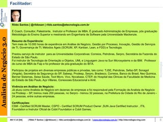 Facilitador:




                            Rildo Santos | @rildosan | rildo.santos@etecnologia.com.br

                            É Coach, Consultor, Palestrante, Instrutor e Professor de MBA. É graduado Administração de Empresas, pós graduação
                            Metodologia do Ensino Superior e mestrando em Engenharia de Software pela Universidade Mackenzie.
Analista de Negócio 3.0




                            Resumo da Experiência:
                            Tem mais de 10.000 horas de experiência em Análise de Negócio, Gestão por Processo, Inovação, Gestão de Serviços
                            de TI, Governança de TI, Métodos Ágeis (SCRUM, XP, Kanban, Lean, e FDD) e Tecnologia.

                            Prestou serviço de instrutor para as Universidades Corporativas: Correios, Petrobras, Serpro, Secretária da Fazenda do
                            Estado de São Paulo.
                            Foi instrutor de Tecnologia de Orientação a Objetos, UML e Linguagem Java na Sun Microsystems e da IBM. Professor
                            de curso de MBA da Fiap e foi professor de pós-graduação do IBTA.

                            Participou de projetos em diversas empresas públicas e privadas, tais como: TJSE, Petrobras, Sefaz-SP, Sonagol
                            (Angola), Secretária da Segurança do SP, Sabesp, Prodesp, Serpro, Bradesco, Correios, Banco do Brasil, Neo Quimica,
                            Benner Sistemas, Seisa Saúde, Toot Micro, Vivo, Novabase, CTEP, do Hospital das Clinicas da Faculdade de Medicina
                            do Estado de São Paulo, Aço Villares, Conexxoes Educacional e Amil.

                            Vivência em Análise de Negócio:
                            Já atuou como Analista de Negócio em dezenas de empresas e foi responsável pela Formação de Analista de Negócio
                            na Prodesp – SP, treinou mais 200 pessoas, no Serpro - treinou 32 pessoas, na Prefeitura da Cidade do Rio de Janeiro -
                            24 pessoas, entre outras empresas.

                            Certificações:
                            CSM - Certified SCRUM Master, CSPO - Certified SCRUM Product Owner ,SUN Java Certified Instructor , ITIL
                            Foundation e Instrutor Oficial de Cobit Foundation e Cobit Games;


                          AN V 3.0 [54]   | Rildo F Santos | (@rildosan) | rildo.santos@etecnologia.com.br | www.etecnologia.com.br | http://etecnologia.ning.com   6
 