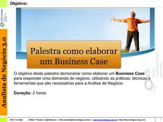 Analista de Negócio 3.0   Objetivo:




                                            Palestra como elaborar
                                              um Business Case
                              O objetivo desta palestra demonstrar como elaborar um Business Case
                              para responder uma demanda de negócio, utilizando as práticas, técnicas e
                              ferramentas que são necessárias para a Análise de Negócio.

                              Duração: 2 horas




                          AN V 3.0 [54]   | Rildo F Santos | (@rildosan) | rildo.santos@etecnologia.com.br | www.etecnologia.com.br | http://etecnologia.ning.com   7
 
