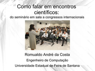 Como falar em encontros
          científicos:
do seminário em sala a congressos internacionais




         Romualdo André da Costa
          Engenheiro de Computação
   Universidade Estadual de Feira de Santana
 