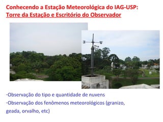 Conhecendo a Estação Meteorológica do IAG-USP: 
Torre da Estação e Escritório do Observador 
-Observação do tipo e quantidade de nuvens 
-Observação dos fenômenos meteorológicos (granizo, 
geada, orvalho, etc) 
 