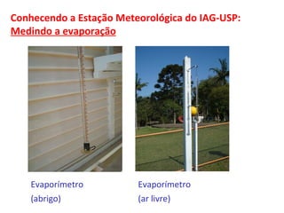 Conhecendo a Estação Meteorológica do IAG-USP: 
Medindo a evaporação 
Evaporímetro 
(abrigo) 
Evaporímetro 
(ar livre) 
 