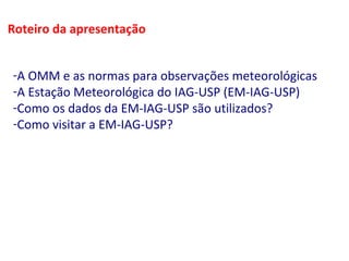 Roteiro da apresentação 
-A OMM e as normas para observações meteorológicas 
-A Estação Meteorológica do IAG-USP (EM-IAG-USP) 
-Como os dados da EM-IAG-USP são utilizados? 
-Como visitar a EM-IAG-USP? 
 