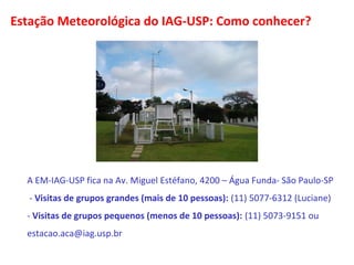 Estação Meteorológica do IAG-USP: Como conhecer? 
A EM-IAG-USP fica na Av. Miguel Estéfano, 4200 – Água Funda- São Paulo-SP 
- Visitas de grupos grandes (mais de 10 pessoas): (11) 5077-6312 (Luciane) 
- Visitas de grupos pequenos (menos de 10 pessoas): (11) 5073-9151 ou 
estacao.aca@iag.usp.br 
 