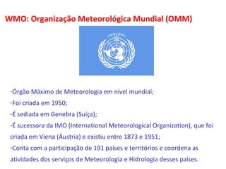 WMO: Organização Meteorológica Mundial (OMM) 
-Órgão Máximo de Meteorologia em nível mundial; 
-Foi criada em 1950; 
-É sediada em Genebra (Suíça); 
-É sucessora da IMO (International Meteorological Organization), que foi 
criada em Viena (Áustria) e existiu entre 1873 e 1951; 
-Conta com a participação de 191 países e territórios e coordena as 
atividades dos serviços de Meteorologia e Hidrologia desses países. 
 