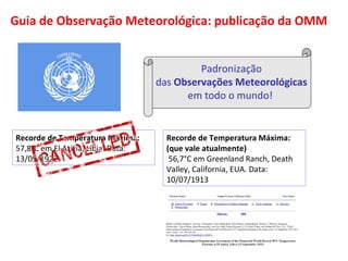Guia de Observação Meteorológica: publicação da OMM 
Padronização 
das Observações Meteorológicas 
em todo o mundo! 
Recorde de Temperatura Máxima: 
57,8°C em El Azizia, Líbia. Data: 
13/09/1922 
Recorde de Temperatura Máxima: 
(que vale atualmente) 
56,7°C em Greenland Ranch, Death 
Valley, California, EUA. Data: 
10/07/1913 
 