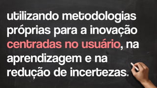 utilizando metodologias
próprias para a inovação
centradas no usuário, na
aprendizagem e na
redução de incertezas.
 