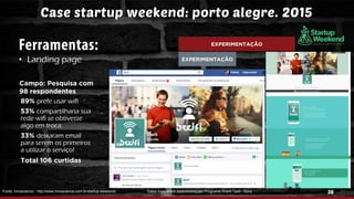 36
Case startup weekend: porto alegre. 2015
• Landing page
Fonte: Innoscience - http://www.innoscience.com.br/startup-weekend/
EXPERIMENTAÇÃO
EXPERIMENTAÇÃO
Campo: Pesquisa com
98 respondentes
89% prefe usar wifi
53% compartilharia sua
rede wifi se obtivesse
algo em troca.
33% deixaram email
para serem os primeiros
a utilizar o serviço!
Total 106 curtidas
Saiba mais sobre experimentação: Programa Shark Tank - Sony
 
