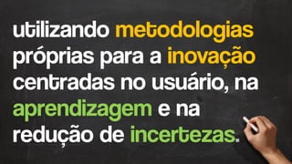 utilizando metodologias
próprias para a inovação
centradas no usuário, na
aprendizagem e na
redução de incertezas.
 