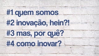 #1 quem somos
#2 inovação, hein?!
#3 mas, por quê?
#4 como inovar?
 