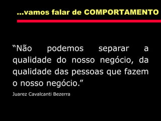 “Não podemos separar a
qualidade do nosso negócio, da
qualidade das pessoas que fazem
o nosso negócio.”
Juarez Cavalcanti Bezerra
...vamos falar de COMPORTAMENTO
 