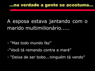 A esposa estava jantando com o
marido multimilionário.....
...na verdade a gente se acostuma...
- “Mas todo mundo faz”
-“Você tá remando contra a maré”
- “Deixa de ser bobo...ninguém tá vendo”
 