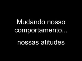 Mudando nosso
comportamento...
nossas atitudes
 