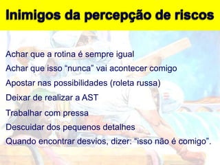 Achar que a rotina é sempre igual
Achar que isso “nunca” vai acontecer comigo
Apostar nas possibilidades (roleta russa)
Deixar de realizar a AST
Trabalhar com pressa
Descuidar dos pequenos detalhes
Quando encontrar desvios, dizer: “isso não é comigo”.
 