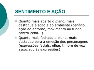 SENTIMENTO E AÇÃO
   Quanto mais aberto o plano, mais
    destaque à ação e ao ambiente (cenário,
    ação do entorno, movimento ao fundo,
    contra-cena...)
   Quanto mais fechado o plano, mais
    destaque para a emoção dos personagens
    (expressões faciais, olhar, timbre de voz
    associado às expressões)
 